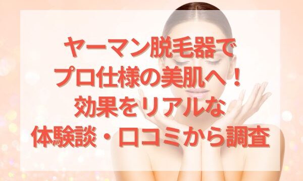 ヤーマン脱毛器でプロ仕様の美肌へ！効果をリアルな体験談・口コミから調査