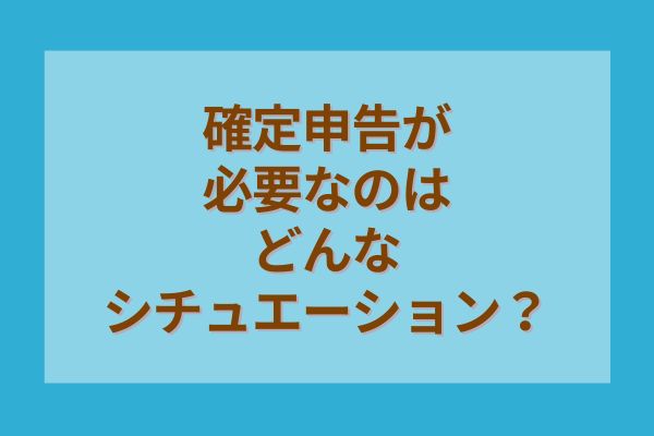 確定申告が必要なのはどんなシチュエーション？